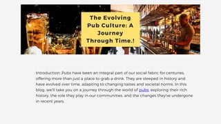 The Evolving
Pub Culture: A
Journey
Through Time.!
Introduction: Pubs have been an integral part of our social fabric for centuries,
offering more than just a place to grab a drink. They are steeped in history and
have evolved over time, adapting to changing tastes and societal norms. In this
blog, we'll take you on a journey through the world of pubs, exploring their rich
history, the role they play in our communities, and the changes they've undergone
in recent years.
 