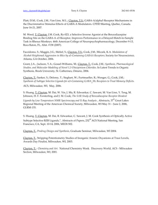 terry_clayton@sbcglobal.net                Terry S. Clayton                               262-641-0536



Platt, D.M.; Cook, J.M.; Van Linn, M.L.; Clayton, T.S.; GABA-A/alpha5 Receptor Mechanisms in
the Discriminative Stimulus Effects of GABA-A Modulators. CPDD Meeting, Quebec, Canada.
June 16-21, 2007.

M. Weed, T. Clayton, J.M. Cook, Ry-023, a Selective Inverse Agonist at the Benzodiazepine
Binding Site on the GABA-A α5 Receptor, Improves Performance in a Delayed-Match-to-Sample
Task in Rhesus Monkeys. 46th American College of Neuropsychopharmacology, December 9-13,
Boca Raton, FL, Abst. #158 (2007).

Faccidomo, S.; Maggin, J.G.; Melief, S.; Clayton, T.S.; Cook, J.M.; Miczek, K.A. Modulation of
Alcohol-Heightened Aggression in Mice by a5-Containing GABAA Receptors; Society for Neuroscience,
Atlanta, GA October, 2006.
Grant, J.A..; Jackson, Y.A.; Gossel-Williams, M.; Clayton, T.; Cook, J.M.; Synthesis, Pharmacological
Studies, and Molecular Modeling of Novel 1,3-Diazipinium Chlorides. In Latest Trends in Organic
Synthesis, Brock University, St. Catherines, Ontario, 2006.

Clayton, T.; Sanker, S.; Delorey, T.; Sieghart, W.; Furtmueller, R.; Wenger, G.; Cook, J.M.;
Synthesis of Subtype Selective Ligands for α5-Containing GABA /Bz Receptors to Treat Memory Deficits.
                                                                   A

ACS, Milwaukee, WI, May, 2006.

S. Huang, T. Clayton, M. Dai, W. Yin, J. Ma, R. Edwankar, C. Sawant, M. Van Linn, Y. Teng, M.
Johnson, H. F. Forsterling, and J. M. Cook; The SAR Study of Benzodiazepine Receptor Bivalent
                                                                                  th
Ligands by Low Temperature NMR Spectroscopy and X-Ray Analysis , Abstracts, 37 Great Lakes
Regional Meeting of the American Chemical Society, Milwaukee, WI May 31 – June 2, 2006,
GLRM-155.


S. Huang, T. Clayton, M. Dai, R. Edwankar, C. Sawant, J. M. Cook Synthesis of Optically Active
                                                              nd
Subtype Selective BZR Ligands,”, Abstracts of Papers, 232 ACS National Meeting, San
Francisco, CA, Sept. 10-14, 2006, MEDI-502.

Clayton, T., Prodrug Design and Synthesis, Graduate Seminar, Milwaukee, WI 2004.

Clayton, T., Stripping Potentiometry Studies of Inorganic Arsenic Oxyanions at Trace Levels,
Awards Day Finalist, Milwaukee, WI, 2003.

Clayton, T.; Chemistry and Art. National Chemistry Week. Discovery World, ACS - Milwaukee
Section, Milwaukee, WI, 2001.
 