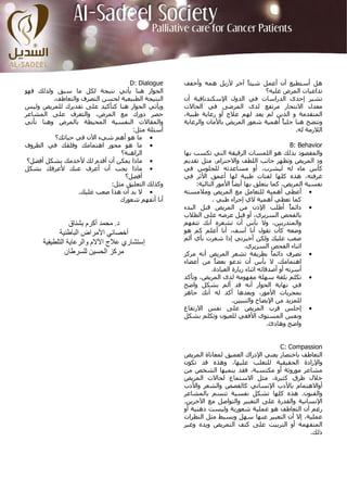 ‫‪D: Dialogue‬‬     ‫هﻞ أﺳﺘﻄﻴﻊ أن أﻋﻤﻞ ﺷﻴﺌً ﺁﺧﺮ ﻷزﻳﻞ هﻤﻪ وأﺧﻔﻒ‬
                                                                         ‫ﺎ‬
‫اﻟﺤﻮار هﻨﺎ ﻳﺄﺗﻲ ﻧﺘﻴﺠﺔ ﻟﻜﻞ ﻣﺎ ﺳﺒﻖ وﻟﺬﻟﻚ ﻓﻬﻮ‬                                    ‫ﺗﺪاﻋﻴﺎت اﻟﻤﺮض ﻋﻠﻴﻪ؟‬
         ‫اﻟﻨﺘﻴﺠﺔ اﻟﻄﺒﻴﻌﻴﺔ ﻟﺤﺴﻦ اﻟﺘﺼﺮف واﻟﺘﻌﺎﻃﻒ.‬   ‫ﺗﺸﻴﺮ إﺣﺪى اﻟﺪراﺳﺎت ﻓﻲ اﻟﺪول اﻹﺳﻜﻨﺪﻧﺎﻓﻴﺔ أن‬
‫وﻳﺄﺗﻲ اﻟﺤﻮار هﻨﺎ آﺘﺄآﻴﺪ ﻋﻠﻰ ﺗﻘﺪﻳﺮك ﻟﻠﻤﺮﻳﺾ وﻟﻴﺲ‬    ‫ﻣﻌﺪل اﻻﻧﺘﺤﺎر ﻣﺮﺗﻔﻊ ﻟﺪى اﻟﻤﺮﺿﻰ ﻓﻲ اﻟﺤﺎﻻت‬
‫ﺣﺼﺮ دورك ﻣﻊ اﻟﻤﺮض، واﻟﺘﻌﺮف ﻋﻠﻰ اﻟﻤﺸﺎﻋﺮ‬            ‫اﻟﻤﺘﻘﺪﻣﺔ و اﻟﺬﻳﻦ ﻟﻢ ﻳﻌﺪ ﻟﻬﻢ ﻋﻼج أو رﻋﺎﻳﺔ ﻃﺒﻴﺔ،‬
‫واﻟﻤﻘﺎﻻت اﻟﻨﻔﺴﻴﺔ اﻟﻤﺤﻴﻄﺔ ﺑﺎﻟﻤﺮض وهﻨﺎ ﺗﺄﺗﻲ‬         ‫وﺗﺘﻀﺢ هﻨﺎ ﺟﻠﻴً أهﻤﻴﺔ ﺷﻌﻮر اﻟﻤﺮﻳﺾ ﺑﺎﻷﻣﺎن واﻟﺮﻋﺎﻳﺔ‬
                                                                                    ‫ﺎ‬
                                   ‫أﺳﺌﻠﺔ ﻣﺜﻞ:‬                                            ‫اﻟﻼزﻣﺔ ﻟﻪ.‬
          ‫• ﻣﺎ هﻮ أهﻢ ﺷﻲء اﻵن ﻓﻲ ﺣﻴﺎﺗﻚ؟‬
‫• ﻣﺎ هﻮ ﻣﺤﻮر اهﺘﻤﺎﻣﻚ وﻗﻠﻘﻚ ﻓﻲ اﻟﻈﺮوف‬                                                          ‫‪B: Behavior‬‬
                               ‫اﻟﺮاهﻨﺔ؟‬           ‫واﻟﻤﻘﺼﻮد ﺑﺬﻟﻚ هﻮ اﻟﻠﻤﺴﺎت اﻟﺮﻗﻴﻘﺔ اﻟﺘﻲ ﺗﻜﺴﺐ ﺑﻬﺎ‬
 ‫• ﻣﺎذا ﻳﻤﻜﻦ أن أﻗﺪم ﻟﻚ ﻷﺧﺪﻣﻚ ﺑﺸﻜﻞ أﻓﻀﻞ؟‬          ‫ود اﻟﻤﺮﻳﺾ وﺗﻈﻬﺮ ﺟﺎﻧﺐ اﻟﻠﻄﻒ واﻻﺣﺘﺮام، ﻣﺜﻞ ﺗﻘﺪﻳﻢ‬
‫• ﻣﺎذا ﻳﺠﺐ أن أﻋﺮف ﻋﻨﻚ ﻷﻋﺮﻓﻚ ﺑﺸﻜﻞ‬                 ‫آﺄس ﻣﺎء ﻟﻪ ﻟﻴﺸﺮب، أو ﻣﺴﺎﻋﺪﺗﻪ ﻟﻠﺠﻠﻮس ﻓﻲ‬
                                 ‫أﻓﻀﻞ؟‬            ‫ﻏﺮﻓﺘﻪ، هﺬﻩ آﻠﻬﺎ ﻟﻔﺘﺎت ﻃﺒﻴﺔ ﻟﻬﺎ أﻋﻤﻖ اﻷﺛﺮ ﻓﻲ‬
                            ‫وآﺬﻟﻚ اﻟﺘﻌﻠﻴﻖ ﻣﺜﻞ:‬         ‫ﻧﻔﺴﻴﺔ اﻟﻤﺮﻳﺾ، آﻤﺎ ﻳﺘﻌﻠﻖ ﺑﻬﺎ أﻳﻀً اﻷﻣﻮر اﻟﺘﺎﻟﻴﺔ:‬
                                                                      ‫ﺎ‬
                  ‫• ﻻ ﺑﺪ أن هﺬا ﺻﻌﺐ ﻋﻠﻴﻚ.‬         ‫• أﻋﻄﻲ أهﻤﻴﺔ ﻟﻠﺘﻌﺎﻣﻞ ﻣﻊ اﻟﻤﺮﻳﺾ وﻣﻼﻣﺴﺘﻪ‬
                               ‫أﻧﺎ أﺗﻔﻬﻢ ﺷﻌﻮرك‬                ‫آﻤﺎ ﺗﻌﻄﻲ أهﻤﻴﺔ ﻻي إﺟﺮاء ﻃﺒﻲ .‬
                                                  ‫• داﺋﻤً أﻃﻠﺐ اﻹذن ﻣﻦ اﻟﻤﺮﻳﺾ ﻗﺒﻞ اﻟﺒﺪء‬       ‫ﺎ‬
                                                  ‫ﺑﺎﻟﻔﺤﺺ اﻟﺴﺮﻳﺮي، أو ﻗﺒﻞ ﻋﺮﺿﻪ ﻋﻠﻰ اﻟﻄﻼب‬
                 ‫د. ﻣﺤﻤﺪ أآﺮم ﺑﺸﻨﺎق‬               ‫واﻟﻤﺘﺪرﺑﻴﻦ، وﻻ ﺑﺄس أن ﺗﺸﻌﺮﻩ أﻧﻚ ﺗﺘﻔﻬﻢ‬
            ‫أﺧﺼﺎﺋﻲ اﻷﻣﺮاض اﻟﺒﺎﻃﻨﻴﺔ‬                ‫وﺿﻌﻪ آﺄن ﺗﻘﻮل أﻧﺎ ﺁﺳﻒ، أﻧﺎ أﻋﻠﻢ آﻢ هﻮ‬
                                                  ‫ﺻﻌﺐ ﻋﻠﻴﻚ وﻟﻜﻦ أﺧﺒﺮﻧﻲ إذا ﺷﻌﺮت ﺑﺄي أﻟﻢ‬
      ‫إﺳﺘﺸﺎري ﻋﻼج اﻵﻻم واﻟﺮﻋﺎﻳﺔ اﻟﺘﻠﻄﻴﻔﻴﺔ‬                                  ‫اﺛﻨﺎء اﻟﻔﺤﺺ اﻟﺴﺮﻳﺮي.‬
               ‫ﻣﺮآﺰ اﻟﺤﺴﻴﻦ ﻟﻠﺴﺮﻃﺎن‬                ‫• ﺗﺼﺮف داﺋﻤً ﺑﻄﺮﻳﻘﺔ ﺗﺸﻌﺮ اﻟﻤﺮﻳﺾ أﻧﻪ ﻣﺮآﺰ‬
                                                                                       ‫ﺎ‬
                                                  ‫اهﺘﻤﺎﻣﻚ. ﻻ ﺑﺄس أن ﺗﺪﻋﻮ ﺑﻌﻀً ﻣﻦ أﻋﻀﺎء‬
                                                               ‫ﺎ‬
                                                             ‫أﺳﺮﺗﻪ أو أﺻﺪﻗﺎﺋﻪ اﺛﻨﺎء زﻳﺎرة اﻟﻌﻴﺎدة.‬
                                                  ‫• ﺗﻜﻠﻢ ﺑﻠﻐﺔ ﺳﻬﻠﺔ ﻣﻔﻬﻮﻣﺔ ﻟﺪى اﻟﻤﺮﻳﺾ، وﺗﺄآﺪ‬
                                                  ‫ﻓﻲ ﻧﻬﺎﻳﺔ اﻟﺤﻮار أﻧﻪ ﻗﺪ أﻟﻢ ﺑﺸﻜﻞ واﺿﺢ‬
                                                  ‫ﺑﻤﺠﺮﻳﺎت اﻷﻣﻮر، وﺑﻌﺪهﺎ أآﺪ ﻟﻪ أﻧﻚ ﺟﺎهﺰ‬
                                                                      ‫ﻟﻠﻤﺰﻳﺪ ﻣﻦ اﻹﻳﻀﺎح واﻟﺘﺒﻴﻴﻦ.‬
                                                  ‫• إﺟﻠﺲ ﻗﺮب اﻟﻤﺮﻳﺾ ﻋﻠﻰ ﻧﻔﺲ اﻻرﺗﻔﺎع‬
                                                  ‫وﻧﻔﺲ اﻟﻤﺴﺘﻮى اﻷﻓﻘﻲ ﻟﻠﻌﻴﻮن وﺗﻜﻠﻢ ﺑﺸﻜﻞ‬
                                                                                      ‫واﺿﺢ وهﺎدئ.‬


                                                                                    ‫‪C: Compassion‬‬
                                                  ‫اﻟﺘﻌﺎﻃﻒ ﺑﺎﺧﺘﺼﺎر ﻳﻌﻨﻲ اﻹدراك اﻟﻌﻤﻴﻖ ﻟﻤﻌﺎﻧﺎة اﻟﻤﺮﻳﺾ‬
                                                  ‫واﻹرادة اﻟﺤﻘﻴﻘﻴﺔ ﻟﻠﺘﻐﻠﺐ ﻋﻠﻴﻬﺎ، وهﺬﻩ ﻗﺪ ﺗﻜﻮن‬
                                                  ‫ﻣﺸﺎﻋﺮ ﻣﻮروﺛﺔ أو ﻣﻜﺘﺴﺒﺔ، ﻓﻘﺪ ﻳﻨﻤﻴﻬﺎ اﻟﺸﺨﺺ ﻣﻦ‬
                                                  ‫ﺧﻼل ﻃﺮق آﺜﻴﺮة، ﻣﺜﻞ اﻻﺳﺘﻤﺎع ﻟﺤﺎﻻت اﻟﻤﺮﻳﺾ‬
                                                  ‫أواﻻهﺘﻤﺎم ﺑﺎﻷدب اﻹﻧﺴﺎﻧﻲ آﺎﻟﻘﺼﺺ واﻟﺸﻌﺮ واﻷدب‬
                                                  ‫واﻟﻔﻨﻮن. هﺬﻩ آﻠﻬﺎ ﺗﺸﻜﻞ ﻧﻔﺴﻴﺔ ﺗﺘﺴﻢ ﺑﺎﻟﻤﺸﺎﻋﺮ‬
                                                  ‫اﻹﻧﺴﺎﻧﻴﺔ واﻟﻘﺪرة ﻋﻠﻰ اﻟﺘﻌﺒﻴﺮ واﻟﺘﻮاﺻﻞ ﻣﻊ اﻵﺧﺮﻳﻦ.‬
                                                  ‫رﻏﻢ أن اﻟﺘﻌﺎﻃﻒ هﻮ ﻋﻤﻠﻴﺔ ﺷﻌﻮرﻳﺔ وﻟﻴﺴﺖ ذهﻨﻴﺔ أو‬
                                                  ‫ﻋﻤﻠﻴﺔ، إﻻ أن اﻟﺘﻌﺒﻴﺮ ﻋﻨﻬﺎ ﺳﻬﻞ وﺑﺴﻴﻂ ﻣﺜﻞ اﻟﻨﻈﺮات‬
                                                  ‫اﻟﻤﺘﻔﻬﻤﺔ أو اﻟﺘﺮﺑﻴﺖ ﻋﻠﻰ آﺘﻒ اﻟﺘﻤﺮﻳﺾ وﻳﺪﻩ وﻏﻴﺮ‬
                                                                                              ‫ذﻟﻚ.‬
 