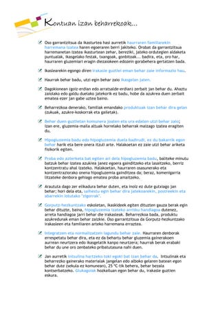 Kontuan izan beharrekoak…
Oso garrantzitsua da ikasturtea hasi aurretik haurraren familiarekin
harremana izatea haren egoeraren berri jakiteko. Orobat da garrantzitsua
harremanetan izatea ikasturtean zehar, bereziki, jateko ordutegien aldaketa
puntualak, ikasgelako festak, txangoak, gonbitoak... badira, eta, oro har,
haurraren gluzemiari eragin diezaiokeen edozein gorabehera gertatzen bada.

Ikaslearekin egongo diren irakasle guztiei eman behar zaie informazio hau.

Haurrak behar badu, utzi egin behar zaio ikasgelan jaten.

Dagokionean (goiz-erdian edo arratsalde-erdian) zerbait jan behar du. Ahaztu
zaiolako edo galdu duelako jatekorik ez badu, hobe da azukrea duen zerbait
ematea ezer jan gabe uztea baino.

Beharrezkoa denerako, familiak emandako produktuak izan behar dira gelan
(zukuak, azukre-koskorrak eta gailetak).

Behar duen guztietan komunera joaten eta ura edaten utzi behar zaio;
izan ere, gluzemia-maila altuak horrelako beharrak maizago izatea eragiten
du.

Hipogluzemia badu edo hipogluzemia duela badirudi, ez du bakarrik egon
behar harik eta bere onera itzuli arte. Halakoetan ez zaie utzi behar ariketa
fisikorik egiten.

Proba edo azterketa bat egiten ari dela hipogluzemia badu, baliteke minutu
batzuk behar izatea azukrea janez egoera gainditzeko eta lasaitzeko, berriz
kontzentratu ahal izateko. Halakoetan, haurraren osasunerako eta
kontzentraziorako onena hipogluzemia gainditzea da; beraz, komenigarria
litzateke denbora gehiago ematea proba amaitzeko.

Araututa dago zer elikadura behar duten, eta inoiz ez dute gutxiago jan
behar; hori dela eta, saihestu egin behar dira jatekoarekin, postreekin eta
abarrekin lotutako "zigorrak".

Gorputz-hezkuntzako eskoletan, ikaskideek egiten dituzten gauza berak egin
behar dituzte, baina, hipogluzemia izateko arrisku handiagoa dutenez,
arreta handiagoa jarri behar die irakasleak. Beharrezkoa bada, produktu
azukredunak eman behar zaizkie. Oso garrantzitsua da Gorputz-hezkuntzako
irakasleen eta familiaren arteko harremana erraztea.

Integratzen eta normalizatzen lagundu behar zaie. Haurraren denborak
errespetatu behar dira, eta ez da behartu behar gluzemia gainerakoen
aurrean neurtzera edo ikasgelatik kanpo neurtzera; haurrak berak erabaki
behar du une oro zenbateko pribatutasuna nahi duen.

Jan aurretik intsulina hartzeko toki egoki bat izan behar da. Intsulinak eta
beharrezko gainerako materialak jangelan edo alboko gelaren batean egon
behar dute (sekula ez komunean), 25 ºC-tik behera, behar bezala
kontserbatzeko. Glukagoiak hozkailuan egon behar du, irakasle guztien
eskura.
 