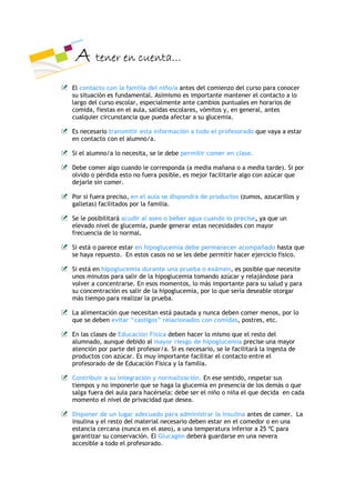 $ WHQHU HQ FXHQWD«
(O FRQWDFWR FRQ OD IDPLOLD GHO QLxR D DQWHV GHO FRPLHQ]R GHO FXUVR SDUD FRQRFHU
VX VLWXDFLyQ HV IXQGDPHQWDO $VLPLVPR HV LPSRUWDQWH PDQWHQHU HO FRQWDFWR D OR
ODUJR GHO FXUVR HVFRODU HVSHFLDOPHQWH DQWH FDPELRV SXQWXDOHV HQ KRUDULRV GH
FRPLGD ILHVWDV HQ HO DXOD VDOLGDV HVFRODUHV YyPLWRV  HQ JHQHUDO DQWHV
FXDOTXLHU FLUFXQVWDQFLD TXH SXHGD DIHFWDU D VX JOXFHPLD

(V QHFHVDULR WUDQVPLWLU HVWD LQIRUPDFLyQ D WRGR HO SURIHVRUDGR TXH YDD D HVWDU
HQ FRQWDFWR FRQ HO DOXPQR D

6L HO DOXPQR D OR QHFHVLWD VH OH GHEH SHUPLWLU FRPHU HQ FODVH

'HEH FRPHU DOJR FXDQGR OH FRUUHVSRQGD D PHGLD PDxDQD R D PHGLD WDUGH 6L SRU
ROYLGR R SpUGLGD HVWR QR IXHUD SRVLEOH HV PHMRU IDFLOLWDUOH DOJR FRQ D]~FDU TXH
GHMDUOH VLQ FRPHU

3RU VL IXHUD SUHFLVR HQ HO DXOD VH GLVSRQGUi GH SURGXFWRV ]XPRV D]XFDULOORV 
JDOOHWDV IDFLOLWDGRV SRU OD IDPLOLD

6H OH SRVLELOLWDUi DFXGLU DO DVHR R EHEHU DJXD FXDQGR OR SUHFLVH D TXH XQ
HOHYDGR QLYHO GH JOXFHPLD SXHGH JHQHUDU HVWDV QHFHVLGDGHV FRQ PDRU
IUHFXHQFLD GH OR QRUPDO

6L HVWi R SDUHFH HVWDU HQ KLSRJOXFHPLD GHEH SHUPDQHFHU DFRPSDxDGR KDVWD TXH
VH KDD UHSXHVWR (Q HVWRV FDVRV QR VH OHV GHEH SHUPLWLU KDFHU HMHUFLFLR ItVLFR

6L HVWi HQ KLSRJOXFHPLD GXUDQWH XQD SUXHED R H[iPHQ HV SRVLEOH TXH QHFHVLWH
XQRV PLQXWRV SDUD VDOLU GH OD KLSRJOXFHPLD WRPDQGR D]~FDU  UHODMiQGRVH SDUD
YROYHU D FRQFHQWUDUVH (Q HVRV PRPHQWRV OR PiV LPSRUWDQWH SDUD VX VDOXG  SDUD
VX FRQFHQWUDFLyQ HV VDOLU GH OD KLSRJOXFHPLD SRU OR TXH VHUtD GHVHDEOH RWRUJDU
PiV WLHPSR SDUD UHDOL]DU OD SUXHED

/D DOLPHQWDFLyQ TXH QHFHVLWDQ HVWi SDXWDGD  QXQFD GHEHQ FRPHU PHQRV SRU OR
TXH VH GHEHQ HYLWDU ´FDVWLJRVµ UHODFLRQDGRV FRQ FRPLGDV SRVWUHV HWF

(Q ODV FODVHV GH (GXFDFLyQ )tVLFD GHEHQ KDFHU OR PLVPR TXH HO UHVWR GHO
DOXPQDGR DXQTXH GHELGR DO PDRU ULHVJR GH KLSRJOXFHPLD SUHFLVH XQD PDRU
DWHQFLyQ SRU SDUWH GHO SURIHVRU D 6L HV QHFHVDULR VH OH IDFLOLWDUi OD LQJHVWD GH
SURGXFWRV FRQ D]~FDU (V PX LPSRUWDQWH IDFLOLWDU HO FRQWDFWR HQWUH HO
SURIHVRUDGR GH GH (GXFDFLyQ )tVLFD  OD IDPLOLD

&RQWULEXLU D VX LQWHJUDFLyQ  QRUPDOL]DFLyQ (Q HVH VHQWLGR UHVSHWDU VXV
WLHPSRV  QR LPSRQHUOH TXH VH KDJD OD JOXFHPLD HQ SUHVHQFLD GH ORV GHPiV R TXH
VDOJD IXHUD GHO DXOD SDUD KDFpUVHOD GHEH VHU HO QLxR R QLxD HO TXH GHFLGD HQ FDGD
PRPHQWR HO QLYHO GH SULYDFLGDG TXH GHVHD

'LVSRQHU GH XQ OXJDU DGHFXDGR SDUD DGPLQLVWUDU OD LQVXOLQD DQWHV GH FRPHU /D
LQVXOLQD  HO UHVWR GHO PDWHULDO QHFHVDULR GHEHQ HVWDU HQ HO FRPHGRU R HQ XQD
HVWDQFLD FHUFDQD QXQFD HQ HO DVHR D XQD WHPSHUDWXUD LQIHULRU D        ž& SDUD
JDUDQWL]DU VX FRQVHUYDFLyQ (O *OXFDJyQ GHEHUi JXDUGDUVH HQ XQD QHYHUD
DFFHVLEOH D WRGR HO SURIHVRUDGR
 