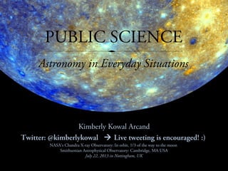 PUBLIC SCIENCE
Kimberly Kowal Arcand
Twitter: @kimberlykowal  Live tweeting is encouraged! :)
Astronomy in Everyday Situations
NASA’s Chandra X-ray Observatory: In orbit, 1/3 of the way to the moon
Smithsonian Astrophysical Observatory: Cambridge, MA USA
July 22, 2013 in Nottingham, UK
 