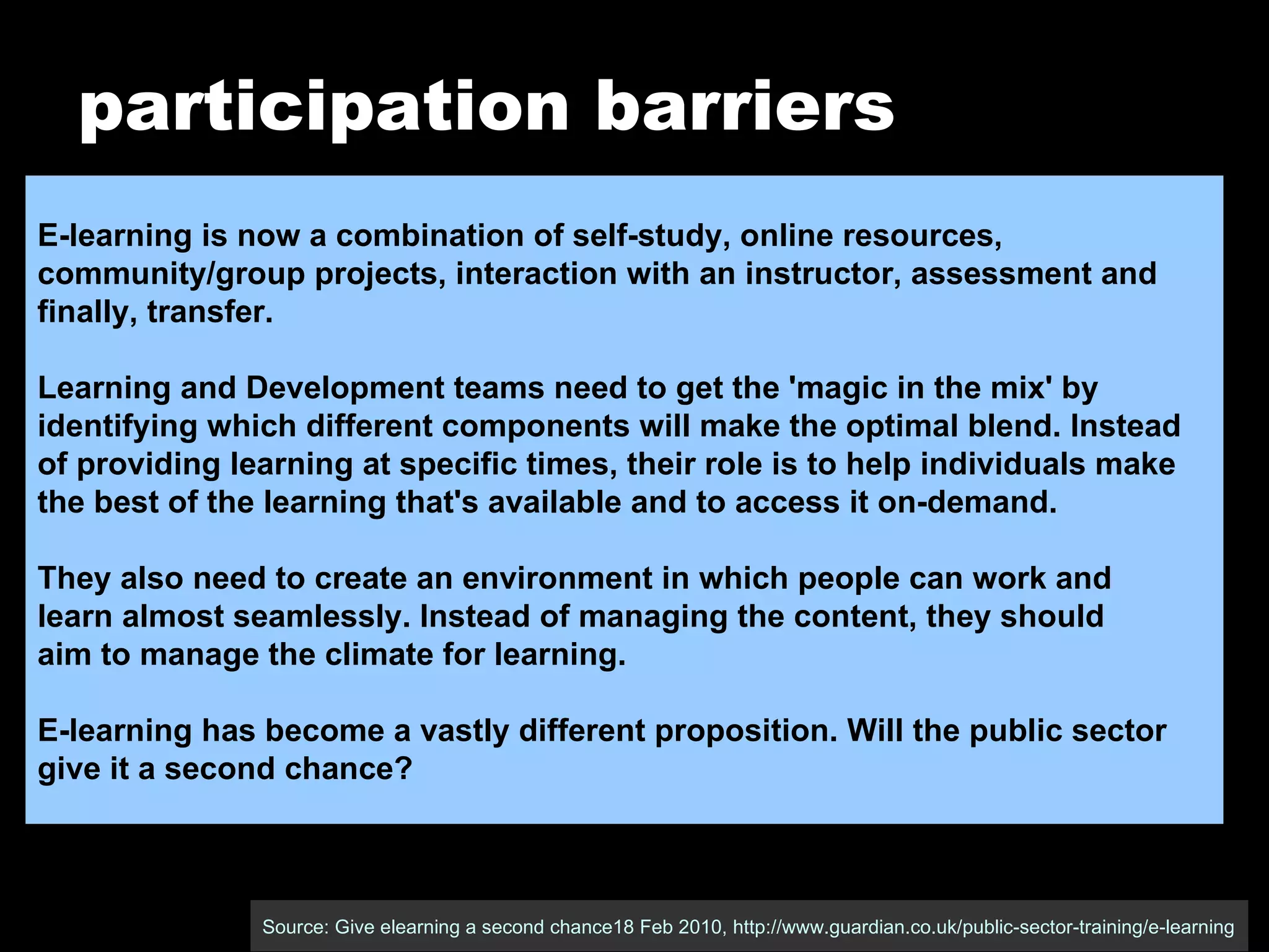 participation barriers Source: Give elearning a second chance18 Feb 2010, http://www.guardian.co.uk/public-sector-training/e-learning E-learning is now a combination of self-study, online resources,  community/group projects, interaction with an instructor, assessment and  finally, transfer. Learning and Development teams need to get the 'magic in the mix' by  identifying which different components will make the optimal blend. Instead  of providing learning at specific times, their role is to help individuals make  the best of the learning that's available and to access it on-demand. They also need to create an environment in which people can work and  learn almost seamlessly. Instead of managing the content, they should  aim to manage the climate for learning. E-learning has become a vastly different proposition. Will the public sector  give it a second chance? 