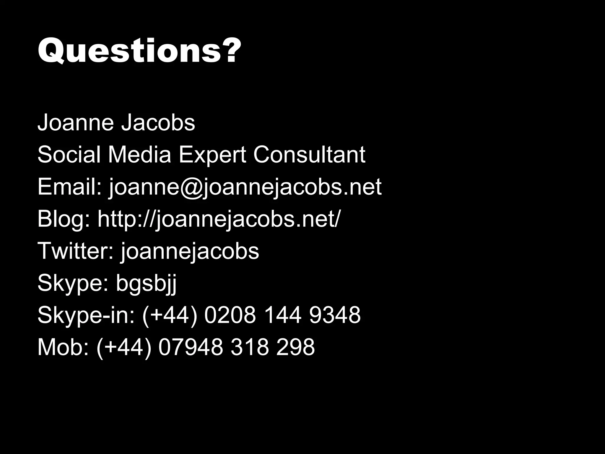 Joanne Jacobs Social Media Expert Consultant Email: joanne@joannejacobs.net Blog: http://joannejacobs.net/ Twitter: joannejacobs Skype: bgsbjj Skype-in: (+44) 0208 144 9348 Mob: (+44) 07948 318 298 Questions? 