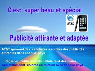 C'est super beau et spécial
Objet : Publicité Publicité attirante et adaptée
AT&T qui vend des cellulaires a su faire des publicités
attirantes dans chaque pays.
Regardez l'utilisation du cellulaire et des mains.
Ces mains sont colorés en relation avec chaque pays