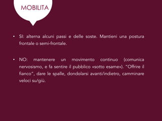 MOBILITA
• SI: alterna alcuni passi e delle soste. Mantieni una postura
frontale o semi-frontale.
• NO: mantenere un movimento continuo (comunica
nervosismo, e fa sentire il pubblico «sotto esame»). “Offrire il
fianco”, dare le spalle, dondolarsi avanti/indietro, camminare
veloci su/giù.
 