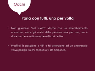 Occhi
Parla con tutti, uno per volta
• Non guardare “nel vuoto”. Anche con un assembramento
numeroso, cerca gli occhi delle persone una per una, sia a
distanza che a metà sala che nelle prime file.
• Prediligi la posizione a 45° e fai attenzione ad un ancoraggio
visivo parziale su chi conosci o ti sta simpatico.
 