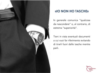 In generale comunica “qualcosa
da nascondere” o, al contrario, di
estrema “superiorità”.
Tieni in vista eventuali documenti
a cui vuoi far riferimento evitando
di tirarli fuori dalle tasche mentre
parli.
«IO NON HO TASCHE»
 