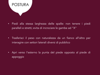 POSTURA
• Piedi alla stessa larghezza delle spalle: non tenere i piedi
paralleli e stretti; evita di incrociare le gambe ad “X”
• Trasferisci il peso con naturalezza da un fianco all’altro per
interagire con settori laterali diversi di pubblico
• Apri verso l’esterno la punta del piede opposto al piede di
appoggio
 