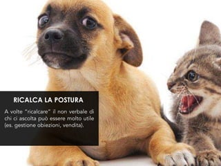 A volte “ricalcare” il non verbale di
chi ci ascolta può essere molto utile
(es. gestione obiezioni, vendita).
RICALCA LA POSTURA
 