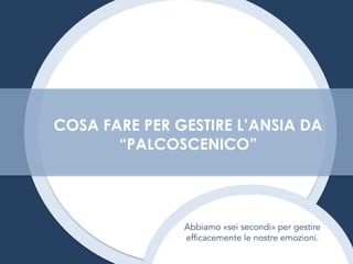 Abbiamo «sei secondi» per gestire
efficacemente le nostre emozioni.
COSA FARE PER GESTIRE L’ANSIA DA
“PALCOSCENICO”
 