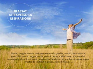 Siediti, poggia le mani delicatamente sulle gambe, metti i piedi sotto le
ginocchia, mento leggermente verso il petto, spalle basse, scapole che
convergono al centro: inspira riempiendo l’addome, fai una breve pausa, espira
svuotando l’addome, pausa, e poi di nuovo…
RILASSATI
ATTRAVERSO LA
RESPIRAZIONE
 