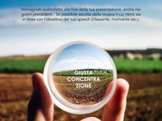 TROVA LA
GIUSTA
CONCENTRA
ZIONE
Immaginati soddisfatto alla fine della tua presentazione, anche nei
giorni precedenti. Se possibile ascolta della musica il cui ritmo sia
in linea con l’obiettivo del tuo speech (rilassante, motivante etc.).
 