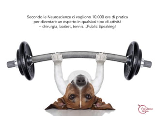 Secondo le Neuroscienze ci vogliono 10.000 ore di pratica
per diventare un esperto in qualsiasi tipo di attività
– chirurgia, basket, tennis…Public Speaking!
 