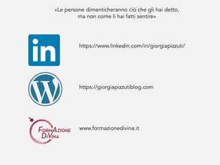 «Le persone dimenticheranno ciò che gli hai detto,
ma non come li hai fatti sentire»
https://giorgiapizzutiblog.com
https://www.linkedin.com/in/giorgiapizzuti/
www.formazionedivina.it
 