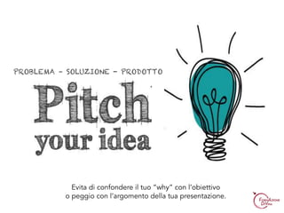 PROBLEMA – SOLUZIONE - PRODOTTO
Evita di confondere il tuo “why” con l’obiettivo
o peggio con l’argomento della tua presentazione.
 
