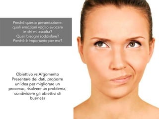 Obiettivo vs Argomento
Presentare dei dati, proporre
un’idea per migliorare un
processo, risolvere un problema,
condividere gli obiettivi di
business
Perché questa presentazione:
quali emozioni voglio evocare
in chi mi ascolta?
Quali bisogni soddisfare?
Perché è importante per me?
 