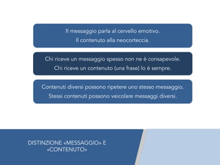 Il messaggio parla al cervello emotivo.
Il contenuto alla neocorteccia.
Chi riceve un messaggio spesso non ne è consapevole.
Chi riceve un contenuto (una frase) lo è sempre.
Contenuti diversi possono ripetere uno stesso messaggio.
Stessi contenuti possono veicolare messaggi diversi.
DISTINZIONE «MESSAGGIO» E
«CONTENUTO»
 
