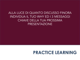 ALLA LUCE DI QUANTO DISCUSSO FINORA
INDIVIDUA IL TUO WHY ED I 3 MESSAGGI
CHIAVE DELLA TUA PROSSIMA
PRESENTAZIONE
PRACTICE LEARNING
 