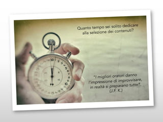 Quanto tempo sei solito dedicare
alla selezione dei contenuti?
“I migliori oratori danno
l’impressione di improvvisare,
in realtà si preparano tutto”.
(J.F. K.)
 