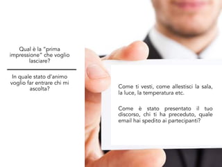 Qual è la “prima
impressione” che voglio
lasciare?
In quale stato d’animo
voglio far entrare chi mi
ascolta? Come ti vesti, come allestisci la sala,
la luce, la temperatura etc.
Come è stato presentato il tuo
discorso, chi ti ha preceduto, quale
email hai spedito ai partecipanti?
 
