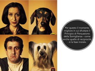 Per questo il momento
migliore in cui sfruttare il
Principio di Persuasione
della Somiglianza - come
anche quello di reciprocità
- è la fase iniziale.
 