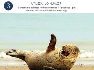 UTILIZZA LO HUMOR
L’umorismo abbassa le difese e rende il “pubblico” più
ricettivo nei confronti dei tuoi messaggi.
Ci rende più simpatici e le persone sono più inclini ad ascoltare,
accettare proposte o fare business con chi gli è simpatico!
3
 
