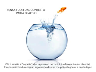 Chi ti ascolta si “aspetta” che tu presenti dei dati, il tuo lavoro, i nuovi obiettivi.
Incuriosisci introducendo un argomento diverso che poi collegherai a quello topic
PENSA FUORI DAL CONTESTO
PARLA DI ALTRO
 
