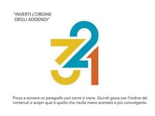 Prova a scrivere un paragrafo così come ti viene. Quindi gioca con l’ordine dei
contenuti e scopri qual è quello che risulta meno scontato e più coinvolgente.
“INVERTI L’ORDINE
DEGLI ADDENDI”
 