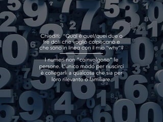 Chiediti: “Qual è quel/quei due o
tre dati che voglio colpiscano e
che sono in linea con il mio “why”?
I numeri non “coinvolgono” le
persone. L’unico modo per riuscirci
è collegarli a qualcosa che sia per
loro rilevante o familiare.
 