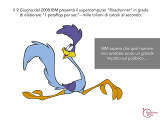 Il 9 Giugno del 2008 IBM presentò il supercomputer “Roadrunner” in grado
di elaborare ”1 petaflop per sec” - mille trilioni di calcoli al secondo.
IBM sapeva che quel numero
non avrebbe avuto un grande
impatto sul pubblico…
 