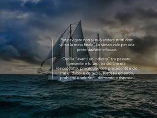 Per navigare non si può andare dritti dritti
verso la meta finale. Lo stesso vale per una
presentazione efficace.
Oscilla “avanti ed indietro” tra passato,
presente e futuro, tra ciò che era
(es prodotto, procedura, dati precedenti) e ciò
che è, dubbi e certezze, successi ed errori,
problemi e soluzioni, domande e risposte.
 