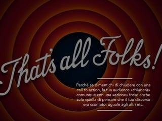 Perché se dimentichi di chiudere con una
call to action, la tua audience «chiuderà»
comunque con una «azione» fosse anche
solo quella di pensare che il tuo discorso
era scontato, uguale agli altri etc.
 