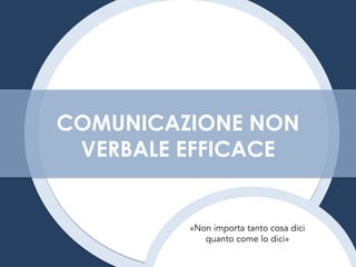 COMUNICAZIONE NON
VERBALE EFFICACE
«Non importa tanto cosa dici
quanto come lo dici»
 