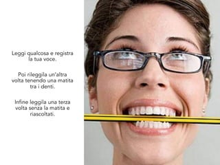 Leggi qualcosa e registra
la tua voce.
Poi rileggila un’altra
volta tenendo una matita
tra i denti.
Infine leggila una terza
volta senza la matita e
riascoltati.
 