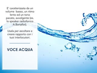 E’ caratterizzata da un
volume basso, un ritmo
lento ed un tono
pacato, avvolgente (es.
lo speaker radiofonico
A.Bartallot).
Usala per ascoltare e
creare rapporto con i
tuoi interlocutori.
VOCE ACQUA
 