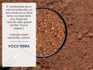 E’ caratterizzata da un
volume medio-alto, un
tono simile ed un ritmo
lento ma meno della
voce Acqua (es.
T.Servillo nello speech
del film “Viva la
Libertà”).
Usala per essere
autorevole, incisivo.
VOCE TERRA
 