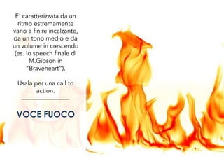 E’ caratterizzata da un
ritmo estremamente
vario a finire incalzante,
da un tono medio e da
un volume in crescendo
(es. lo speech finale di
M.Gibson in
“Braveheart”).
Usala per una call to
action.
VOCE FUOCO
 