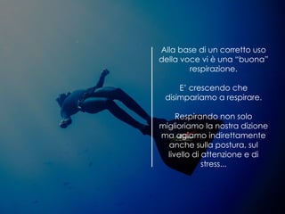 Alla base di un corretto uso
della voce vi è una “buona”
respirazione.
E’ crescendo che
disimpariamo a respirare.
Respirando non solo
miglioriamo la nostra dizione
ma agiamo indirettamente
anche sulla postura, sul
livello di attenzione e di
stress...
 