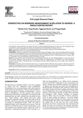 z
Full Length Research Paper
PERSPECTIVE ON NEWBORN ABANDONMENT IN RELATION TO GENDER: A
SINGLE CENTRE REPORT
*,1
Warthe Vinit, 2
Garg Paridhi, 3
Aggarwal Sumit, and 4
Pragya Wadle
1,2
Department of Paediatrics, Government Medical College, Akola
3
Department of Community Medicine, Government Medical College, Akola
4
Medical Officer at Govt women hospital, Akola
*Corresponding Author
Received 19th
May 2015; Published 28th
June 2015
Abstract
Son preference and its implication for skewed sex ratio is well documented phenomenon in India. The ways embraced to have
son preference would be sex selection abortion, female infanticide and abandoning the female new born.
Aims: To see effect of PCPNDT act over abandoned babies and various factor associated with abandoned babies.
Study design: Retrospective cross-sectional descriptive study.
Methodology: Study was conducted in Government Medical College and Hospital, Akola, and Lady Harding District Hospital
for women, Akola (Maharashtra, India). The information regarding abandoned babies was collected from the records of Neonatal
intensive care units of both hospitals. All abandoned babies who were admitted in NICU of both hospitals from 1 January, 2003
to 31 December, 2014, were included in study (total duration 12 years).
Result: From year 2003 to 2014 in total 69 babies were abandoned (rescued), out of 69 abandoned babies 32 were males and 37
were females. Difference between gender of abandoned Childs and implementation of PCPNDT was found statistically
significant. Of all babies 2 had injuries and 2 had congenital anomaly. During hospital stay none of babies were claimed by
parent or relatives.
Conclusion: It becomes obvious that when the choice sex selection before birth ends, then societies is forced to get rid of
females by abandoning them as one of the options, though gender selection of any form should be discouraged. The findings of
abandoning more females should be investigated further to uncover possible reasons for the bias.
Keywords: PCPNDT act, Abandoned Child, Foeticide
Copyright © Werthe Vinit et al. This is an open access article distributed under the Creative Commons Attribution License, which permits unrestricted use,
distribution, and reproduction in any medium, provided the original work is properly cited.
To cite this paper: Warthe Vinit, Garg Paridhi, Aggarwal Sumit, Pragya Wadle et al., 2015, Perspective on newborn abandonment in relation to
gender: A single centre report. International Journal of Information Research and Review. Vol. 2, Issue, 06, pp. 818-821.
INTRODUCTION
The phenomenon of abandoned babies is one that is gripping
in society and has widespread social ramifications.
Abandonment is not a new phenomenon and is often subject to
social change and circumstances. There are many historical or
mythical case reports or incidents of abandonment – such as
Karna in Mahabharata. The folk literature often associates
abandonment with romance and grandeur. The emotions of the
abandoned baby are rarely considered and invariably the tales
have ‘happy endings’, with princely discoveries, grand
marriages or emotional reuniting. The reality seems to be far
from this, with lower social status, poverty and social censure
as prompts for abandonment (Green, 1999). The study of
abandoned babies can be informed by two sources. First, the
literature on infanticide may be a useful starting point. It may
well represent one potential outcome where the mode of
infanticide is abandonment (Saunders, 1989; Friedman et al.,
2005 and Rouge-Maillart et al., 2005) and the subsequent
survival of the infant is dependent on their circumstances and
fortune. Another area of literature relating to the experiences
of adoption and fostering may inform the understanding of
abandoned babies (Freundlich, 2002 and Wilson, 2004). There
are cultural variation and social conditions that directly affect
rates of abandonment, such as one child policies in China (Gu
and Roy, 1995), poverty and HIV in South Africa (Coovadia
and Broughton, 1990), political conditions in Romania
(Ionescu, 2005), drug use and HIV in Russia (Guilmoto,
2012). In India, reasons are different – an unwed mother
fearing social stigma abandons her baby; couples not wanting
girl child abandon their child, costly paediatric treatment etc
but reliable data on this does not exist. Local fertility
restrictions also tend to compel parents who want both small
family size and a son to resort to sex selection (Guilmoto,
2012). Son preference and its implication for skewed sex ratio
is well documented phenomenon in India.
ISSN: 2349-9141
Available online at http://www.ijirr.com
International Journal of Information Research and Review
Vol. 2, Issue, 06, pp. 818-821, June, 2015
OPEN ACCESS JOURNAL
 