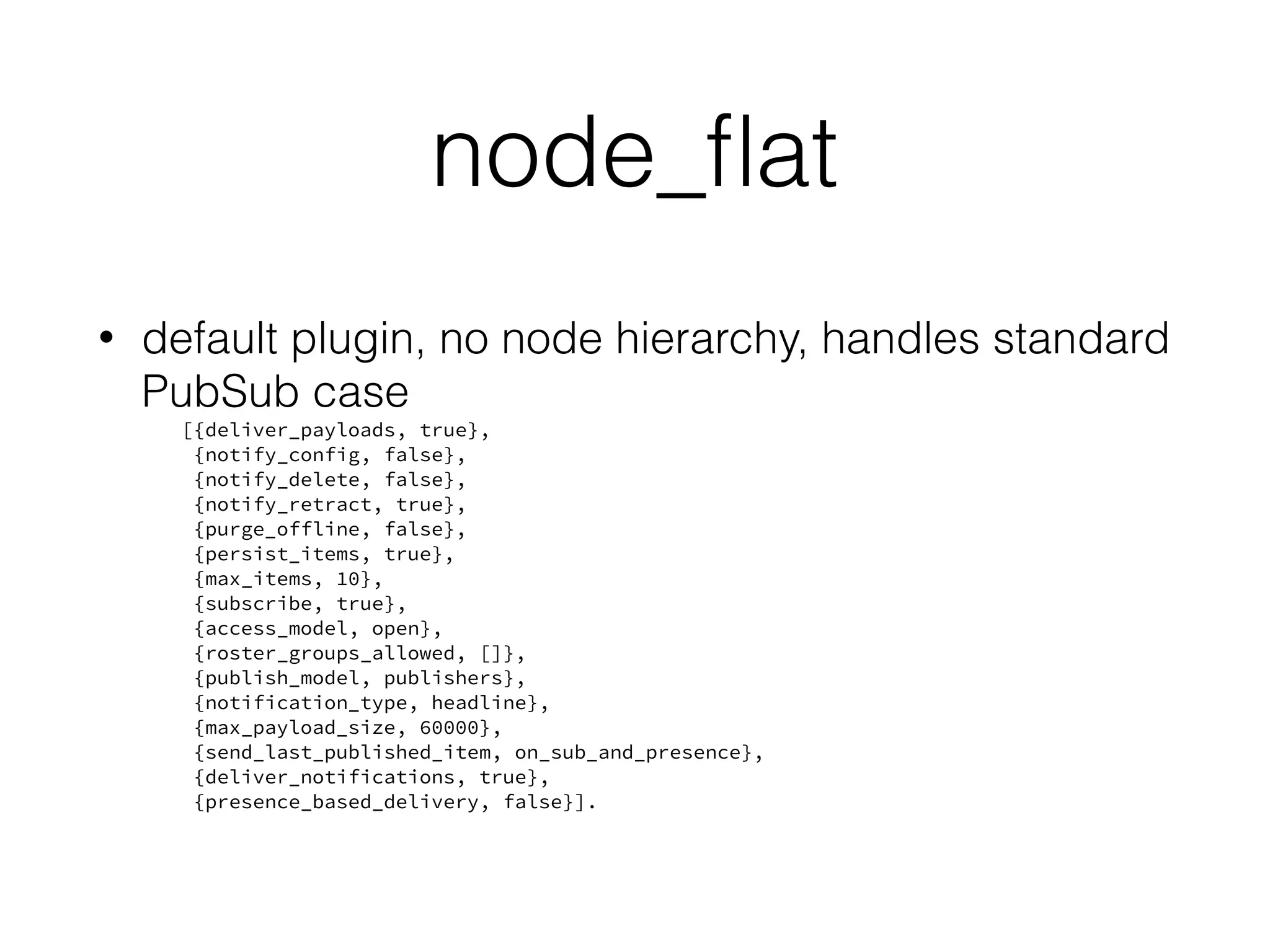 node_ﬂat
• default plugin, no node hierarchy, handles standard
PubSub case
[{deliver_payloads, true},
{notify_config, false},
{notify_delete, false},
{notify_retract, true},
{purge_offline, false},
{persist_items, true},
{max_items, 10},
{subscribe, true},
{access_model, open},
{roster_groups_allowed, []},
{publish_model, publishers},
{notification_type, headline},
{max_payload_size, 60000},
{send_last_published_item, on_sub_and_presence},
{deliver_notifications, true},
{presence_based_delivery, false}].
 