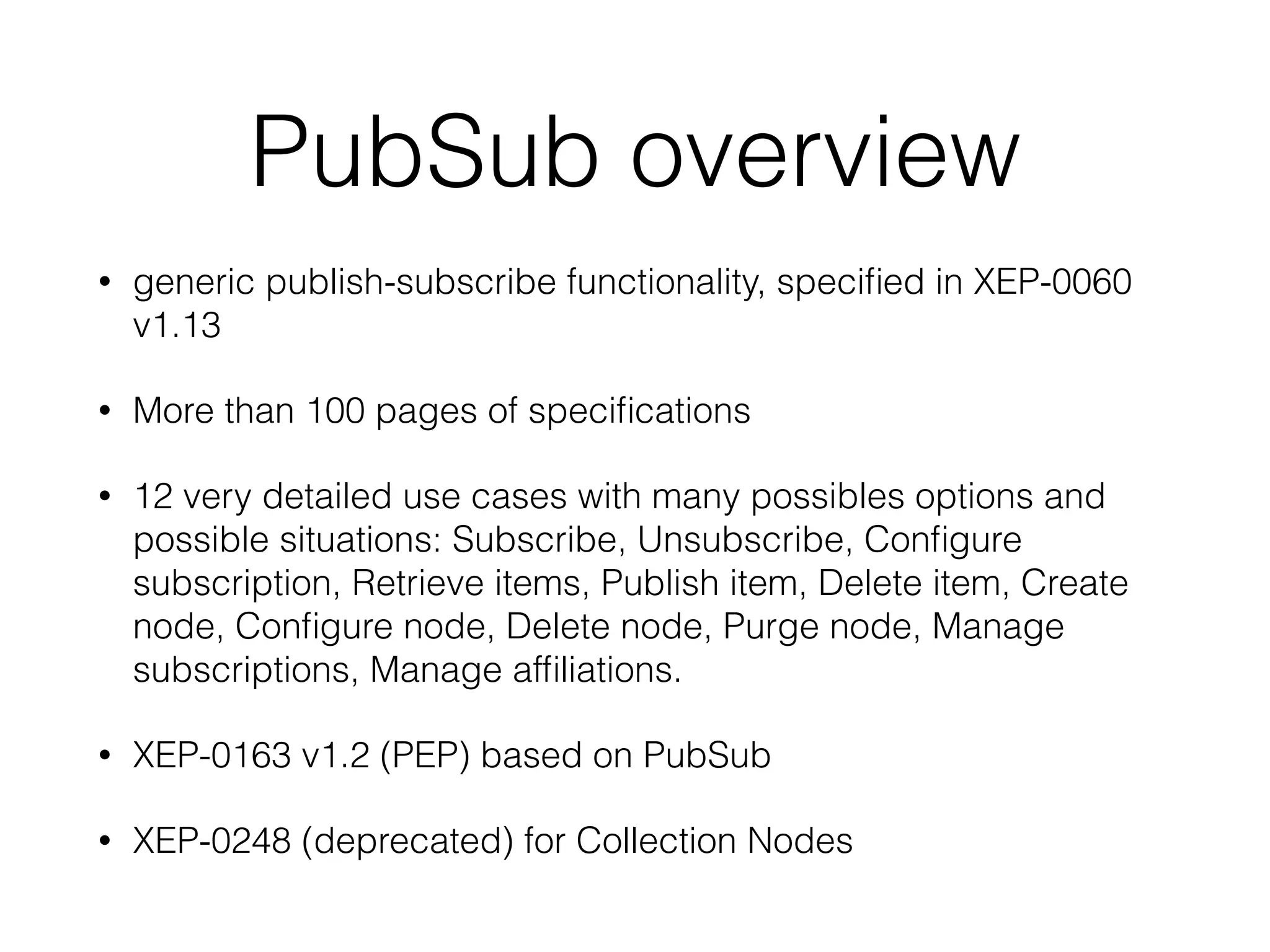 PubSub overview
• generic publish-subscribe functionality, speciﬁed in XEP-0060
v1.13
• More than 100 pages of speciﬁcations
• 12 very detailed use cases with many possibles options and
possible situations: Subscribe, Unsubscribe, Conﬁgure
subscription, Retrieve items, Publish item, Delete item, Create
node, Conﬁgure node, Delete node, Purge node, Manage
subscriptions, Manage afﬁliations.
• XEP-0163 v1.2 (PEP) based on PubSub
• XEP-0248 (deprecated) for Collection Nodes
 
