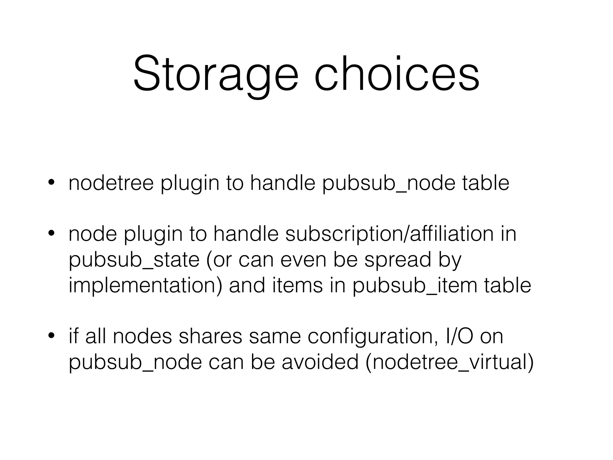 Storage choices
• nodetree plugin to handle pubsub_node table
• node plugin to handle subscription/afﬁliation in
pubsub_state (or can even be spread by
implementation) and items in pubsub_item table
• if all nodes shares same conﬁguration, I/O on
pubsub_node can be avoided (nodetree_virtual)
 