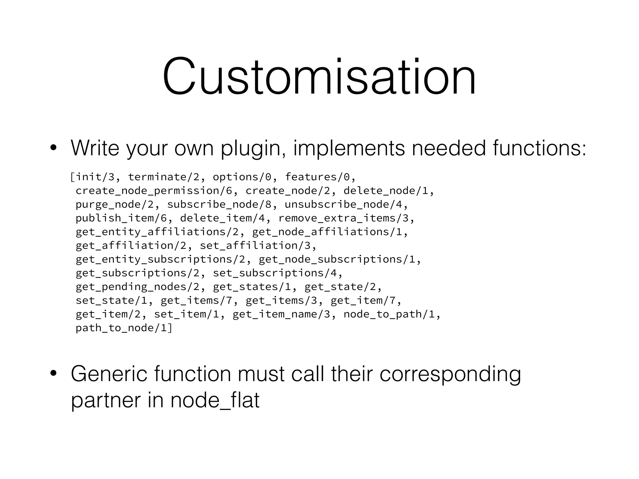 Customisation
• Write your own plugin, implements needed functions:
[init/3, terminate/2, options/0, features/0,
create_node_permission/6, create_node/2, delete_node/1,
purge_node/2, subscribe_node/8, unsubscribe_node/4,
publish_item/6, delete_item/4, remove_extra_items/3,
get_entity_affiliations/2, get_node_affiliations/1,
get_affiliation/2, set_affiliation/3,
get_entity_subscriptions/2, get_node_subscriptions/1,
get_subscriptions/2, set_subscriptions/4,
get_pending_nodes/2, get_states/1, get_state/2,
set_state/1, get_items/7, get_items/3, get_item/7,
get_item/2, set_item/1, get_item_name/3, node_to_path/1,
path_to_node/1]
• Generic function must call their corresponding
partner in node_ﬂat
 