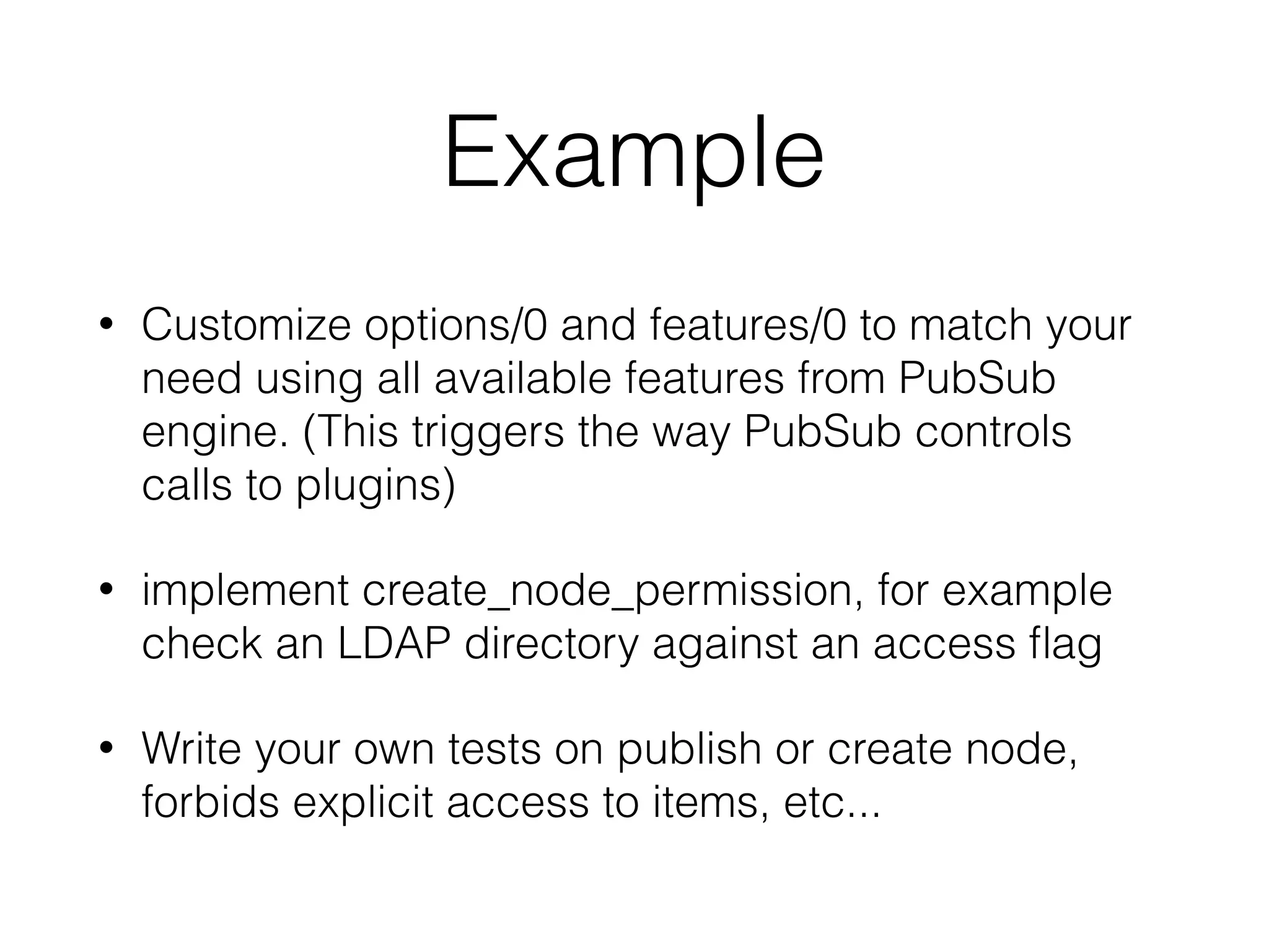Example
• Customize options/0 and features/0 to match your
need using all available features from PubSub
engine. (This triggers the way PubSub controls
calls to plugins)
• implement create_node_permission, for example
check an LDAP directory against an access ﬂag
• Write your own tests on publish or create node,
forbids explicit access to items, etc...
 