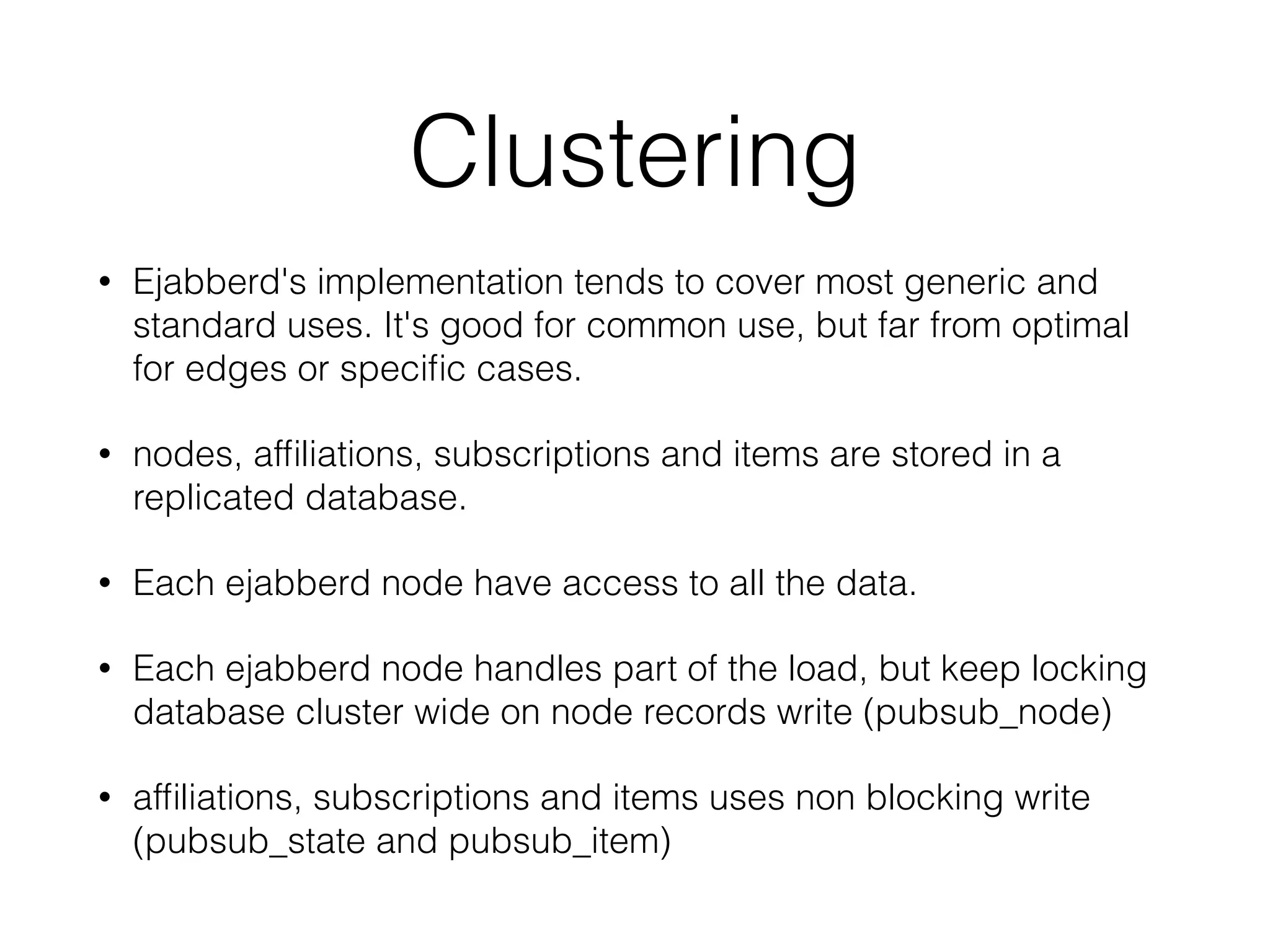 Clustering
• Ejabberd's implementation tends to cover most generic and
standard uses. It's good for common use, but far from optimal
for edges or speciﬁc cases.
• nodes, afﬁliations, subscriptions and items are stored in a
replicated database.
• Each ejabberd node have access to all the data.
• Each ejabberd node handles part of the load, but keep locking
database cluster wide on node records write (pubsub_node)
• afﬁliations, subscriptions and items uses non blocking write
(pubsub_state and pubsub_item)
 