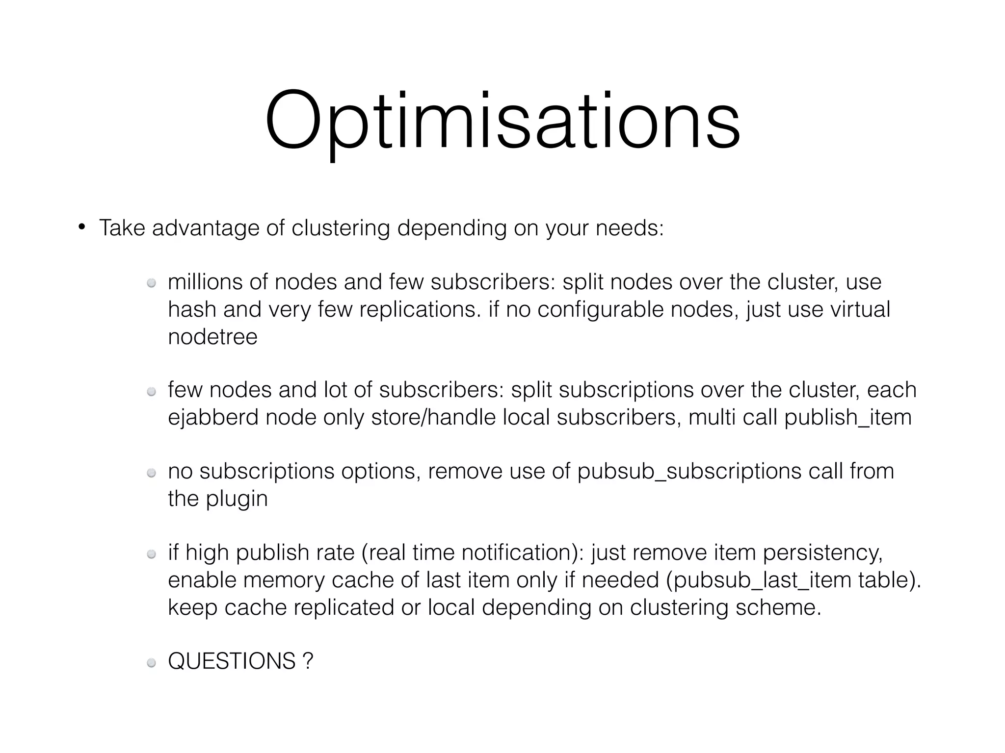 Optimisations
• Take advantage of clustering depending on your needs:
millions of nodes and few subscribers: split nodes over the cluster, use
hash and very few replications. if no conﬁgurable nodes, just use virtual
nodetree
few nodes and lot of subscribers: split subscriptions over the cluster, each
ejabberd node only store/handle local subscribers, multi call publish_item
no subscriptions options, remove use of pubsub_subscriptions call from
the plugin
if high publish rate (real time notiﬁcation): just remove item persistency,
enable memory cache of last item only if needed (pubsub_last_item table).
keep cache replicated or local depending on clustering scheme.
QUESTIONS ?
 