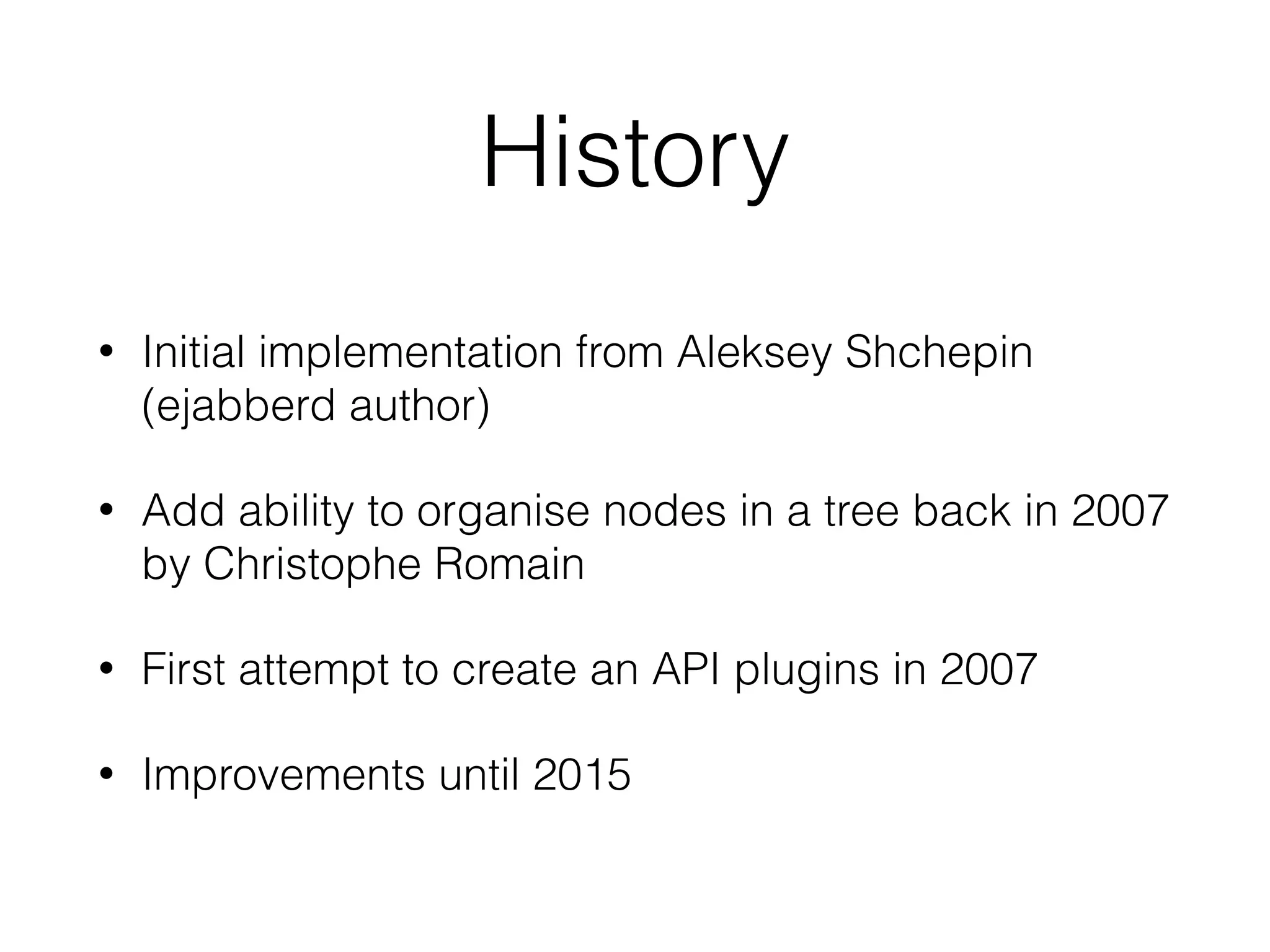 History
• Initial implementation from Aleksey Shchepin
(ejabberd author)
• Add ability to organise nodes in a tree back in 2007
by Christophe Romain
• First attempt to create an API plugins in 2007
• Improvements until 2015
 