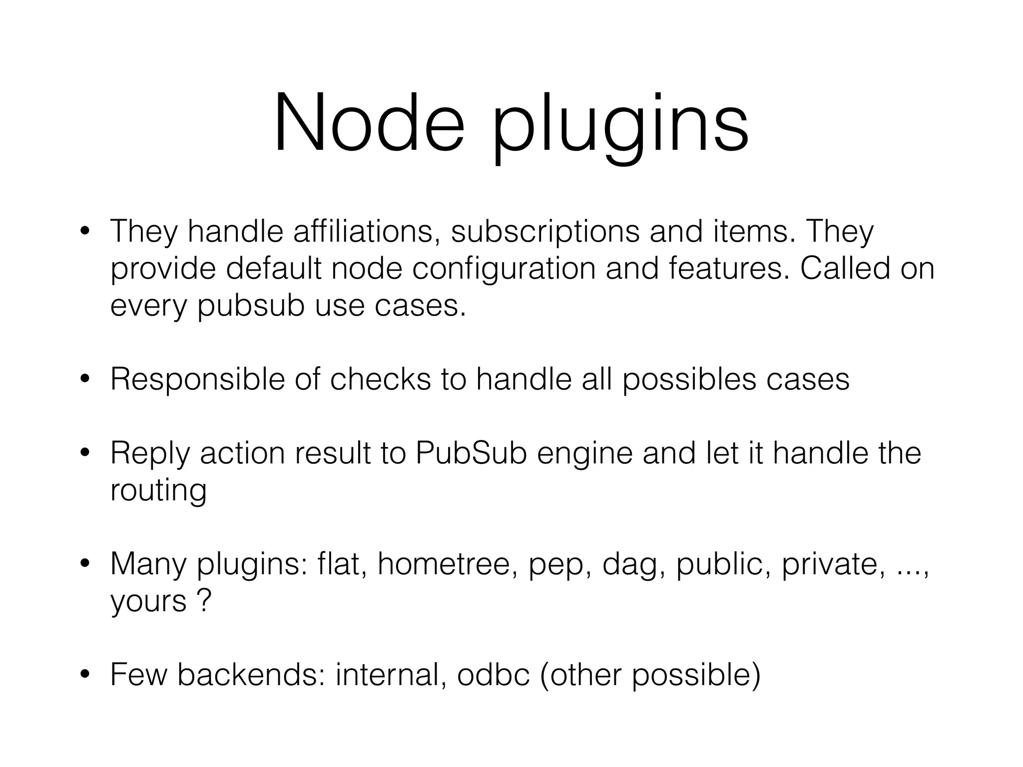 Node plugins
• They handle afﬁliations, subscriptions and items. They
provide default node conﬁguration and features. Called on
every pubsub use cases.
• Responsible of checks to handle all possibles cases
• Reply action result to PubSub engine and let it handle the
routing
• Many plugins: ﬂat, hometree, pep, dag, public, private, ...,
yours ?
• Few backends: internal, odbc (other possible)
 