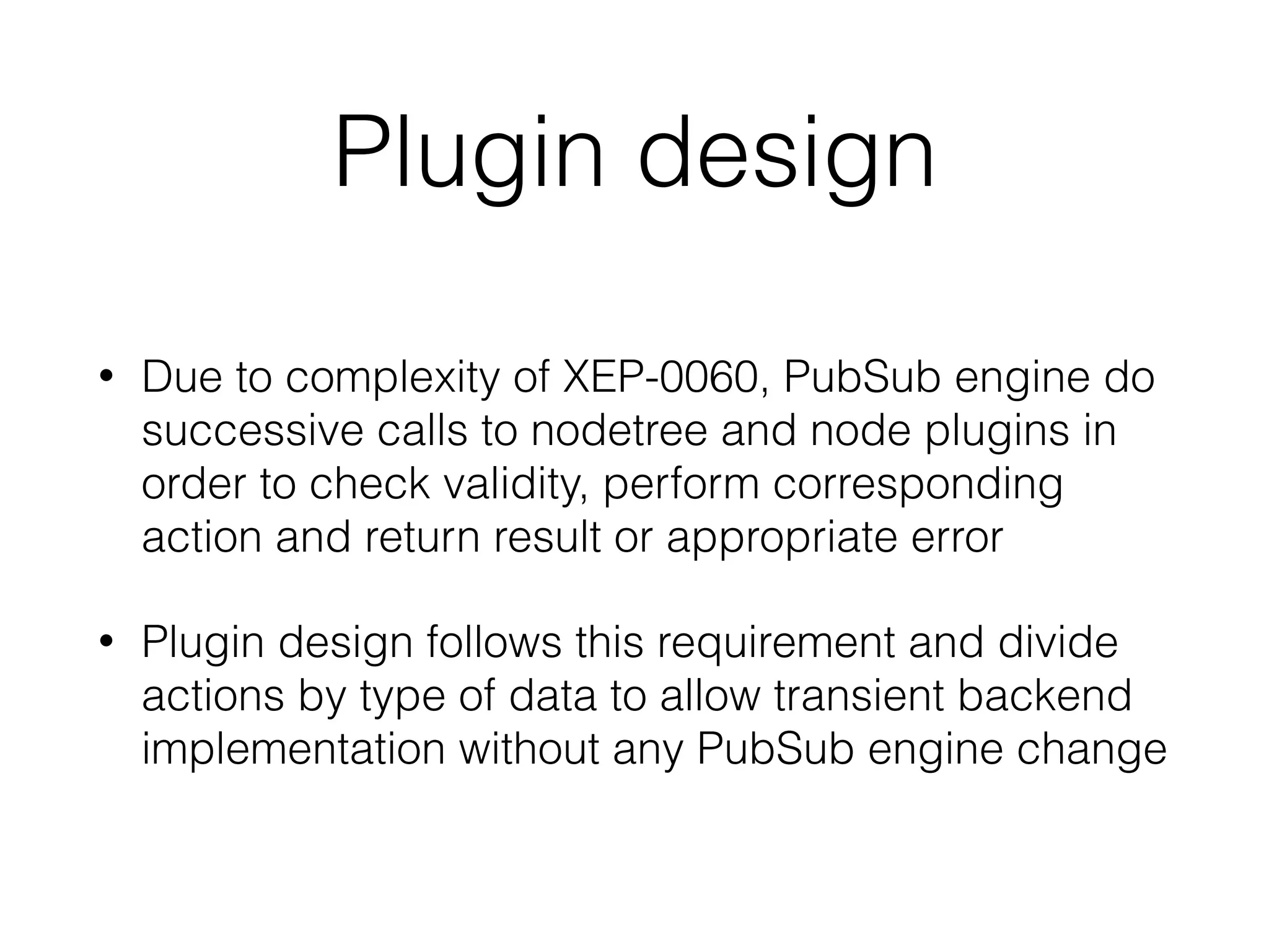 Plugin design
• Due to complexity of XEP-0060, PubSub engine do
successive calls to nodetree and node plugins in
order to check validity, perform corresponding
action and return result or appropriate error
• Plugin design follows this requirement and divide
actions by type of data to allow transient backend
implementation without any PubSub engine change
 